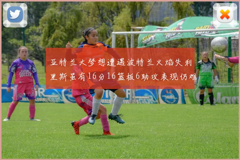 亚特兰大梦想遭遇波特兰火焰失利里斯虽有16分16篮板6助攻表现仍难救主