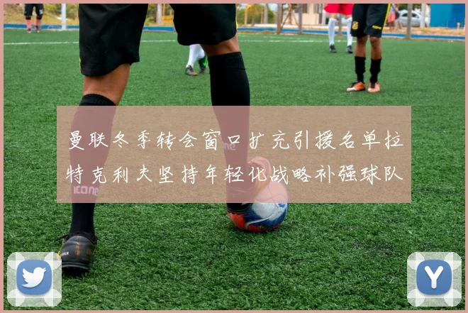曼联冬季转会窗口扩充引援名单拉特克利夫坚持年轻化战略补强球队实力