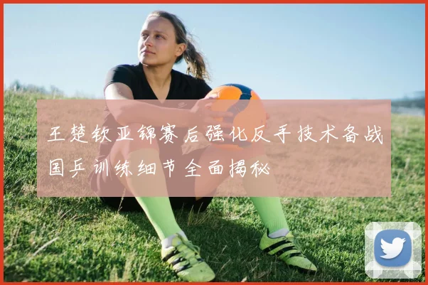 王楚钦亚锦赛后强化反手技术备战国乒训练细节全面揭秘