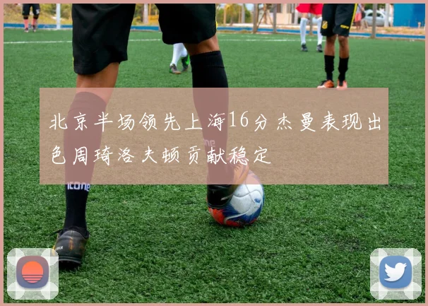 北京半场领先上海16分杰曼表现出色周琦洛夫顿贡献稳定