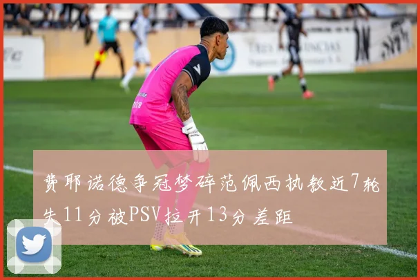 费耶诺德争冠梦碎范佩西执教近7轮失11分被PSV拉开13分差距