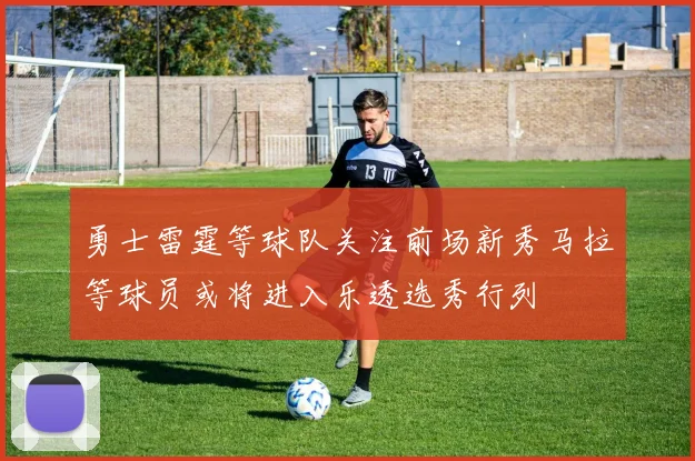 勇士雷霆等球队关注前场新秀马拉等球员或将进入乐透选秀行列