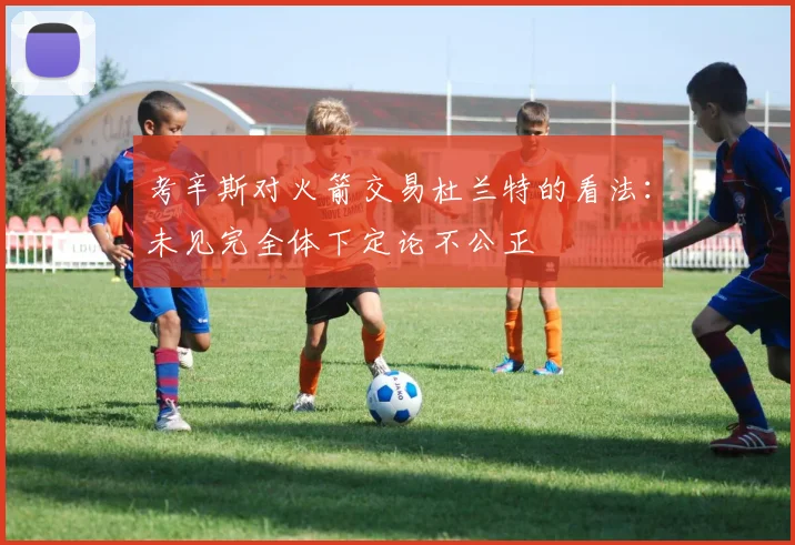 考辛斯对火箭交易杜兰特的看法：未见完全体下定论不公正