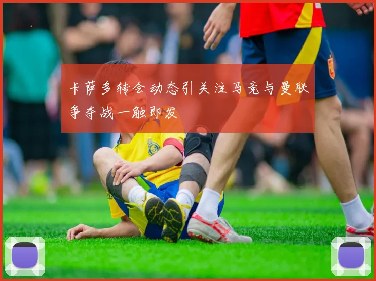 卡萨多转会动态引关注马竞与曼联争夺战一触即发
