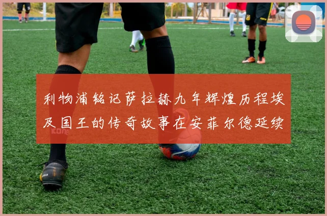 利物浦铭记萨拉赫九年辉煌历程埃及国王的传奇故事在安菲尔德延续