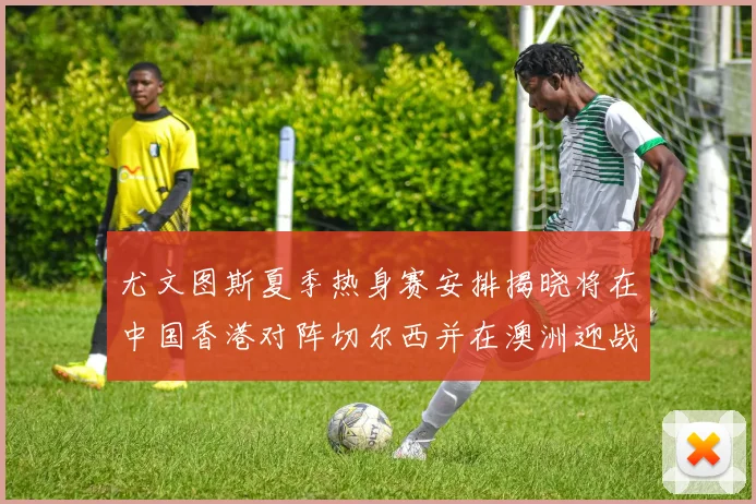 尤文图斯夏季热身赛安排揭晓将在中国香港对阵切尔西并在澳洲迎战国米