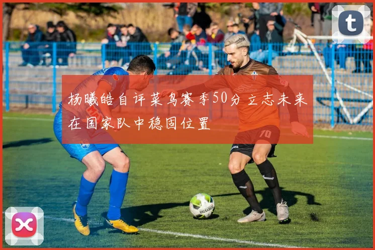 杨曦皓自评菜鸟赛季50分立志未来在国家队中稳固位置