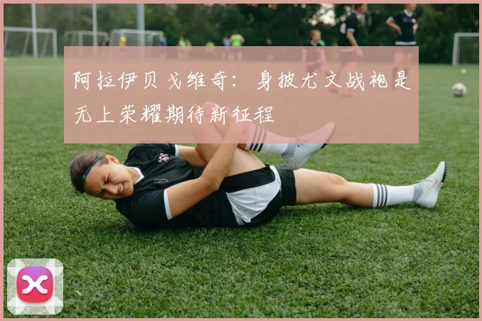 阿拉伊贝戈维奇：身披尤文战袍是无上荣耀期待新征程