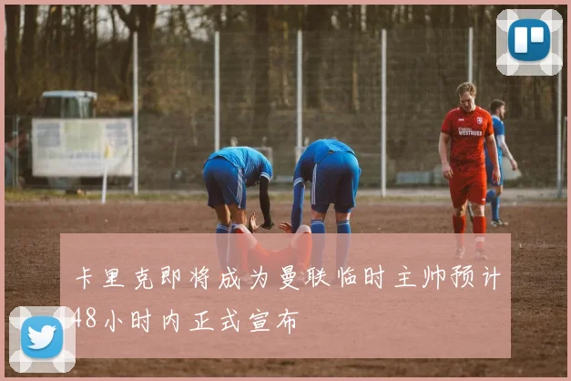 卡里克即将成为曼联临时主帅预计48小时内正式宣布