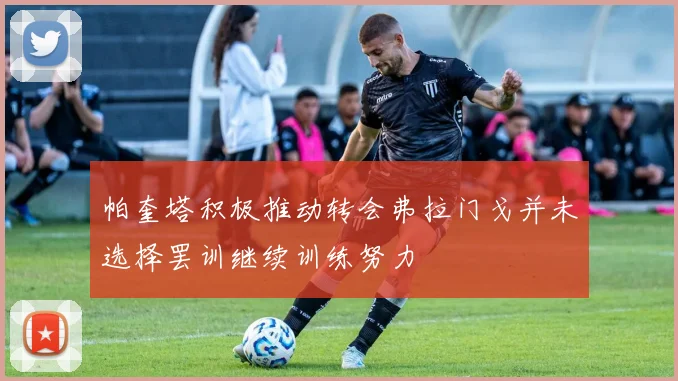 帕奎塔积极推动转会弗拉门戈并未选择罢训继续训练努力