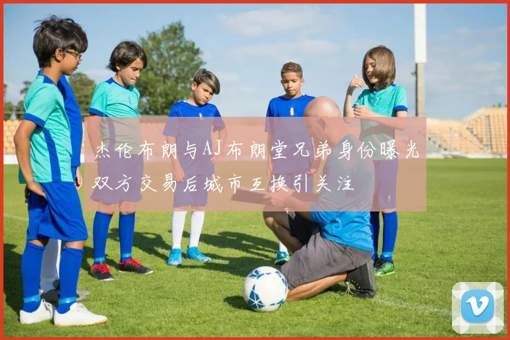 杰伦布朗与AJ布朗堂兄弟身份曝光双方交易后城市互换引关注