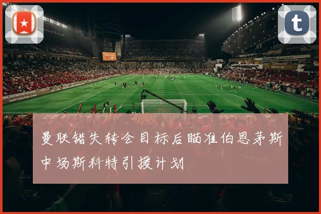 曼联错失转会目标后瞄准伯恩茅斯中场斯科特引援计划