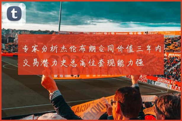 专家分析杰伦布朗合同价值三年内交易潜力史总高位套现能力强