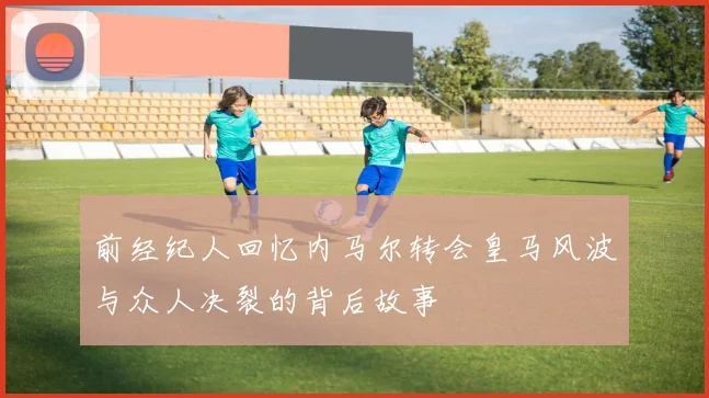前经纪人回忆内马尔转会皇马风波与众人决裂的背后故事