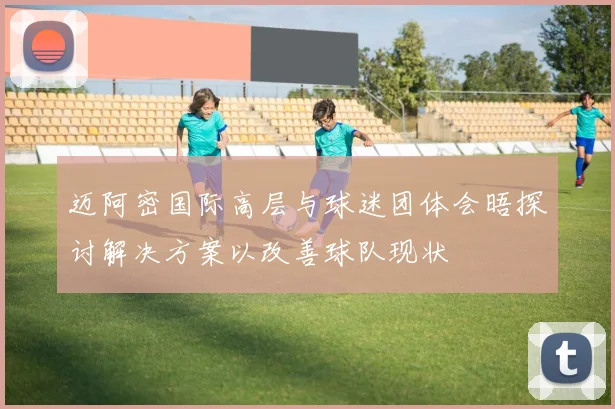 迈阿密国际高层与球迷团体会晤探讨解决方案以改善球队现状