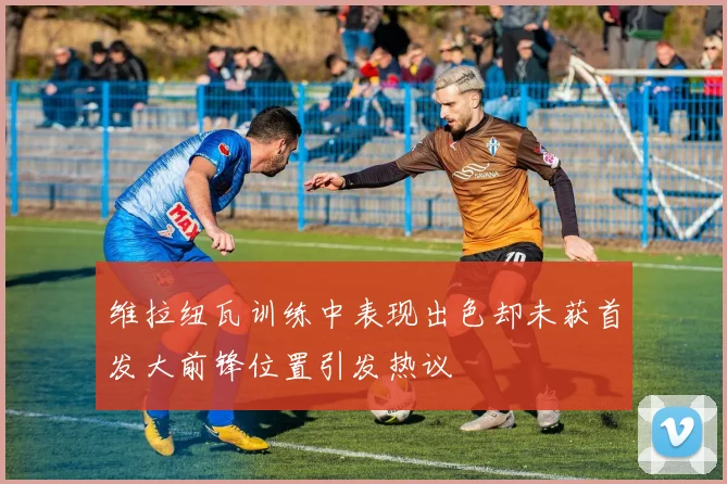 维拉纽瓦训练中表现出色却未获首发大前锋位置引发热议